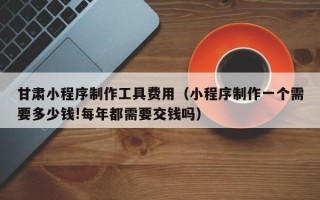 清徐甘肃小程序制作工具费用（小程序制作一个需要多少钱!每年都需要交钱吗）