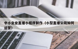 清徐中小企业直播小程序制作（小型直播公司如何运营）
