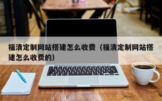 清徐福清定制网站搭建怎么收费（福清定制网站搭建怎么收费的）