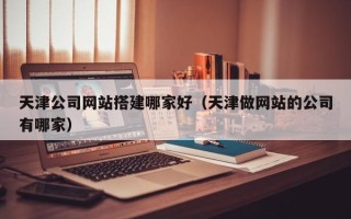 清徐天津公司网站搭建哪家好（天津做网站的公司有哪家）