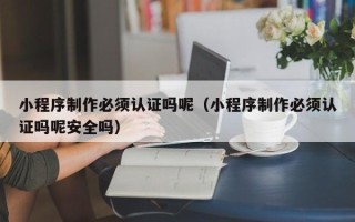 清徐小程序制作必须认证吗呢（小程序制作必须认证吗呢安全吗）