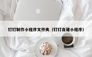 清徐钉钉制作小程序文件夹（钉钉自建小程序）