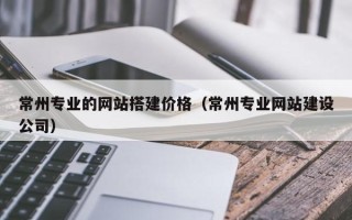 清徐常州专业的网站搭建价格（常州专业网站建设公司）