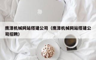 清徐鹰潭机械网站搭建公司（鹰潭机械网站搭建公司招聘）
