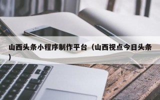 清徐山西头条小程序制作平台（山西视点今日头条）